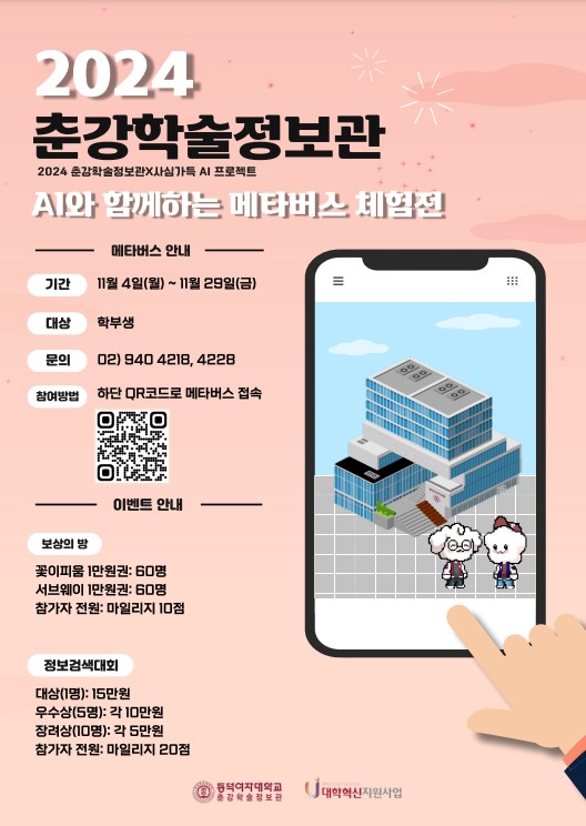 춘강학술정보관 2024 춘강학술정보관X사심가득 AI 프로젝트 
- AI와 함께하는 메타버스 체험전 메타버스 
- 안내 기간 11월 4일(월)~11월 29일(금) 
- 대상 학부생 
- 문의 02) 940 4218, 4228 
- 참여방법 하단 QR코드로 메타버스 접속 
- 이벤트 안내 
보상의 방 : 꽃이피움 1만원권: 60명 / 서브웨이 1만원권: 60명 /참가자 전원: 마일리지 10점 
정보검색대회 : 대상(1명): 15만원 / 우수상(5명): 각 10만원 / 장려상(10명): 각 5만원 / 참가자 전원: 마일리지 20점